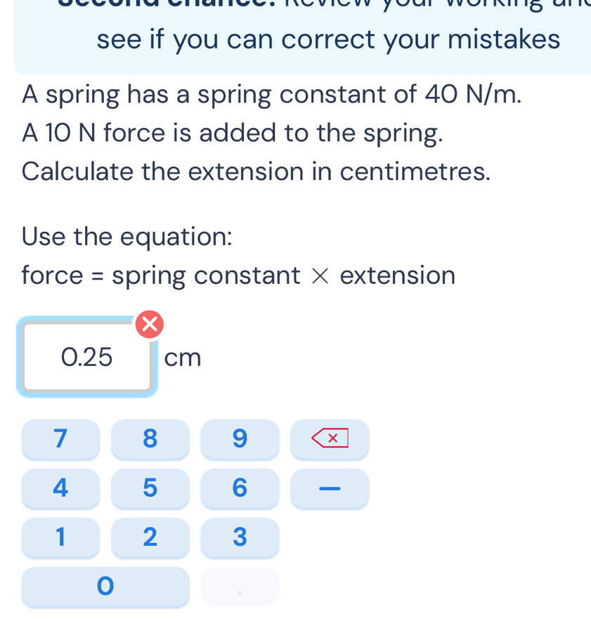 wew your wenkrg an 
see if you can correct your mistakes 
A spring has a spring constant of 40 N/m. 
A 10 N force is added to the spring. 
Calculate the extension in centimetres. 
Use the equation: 
force = spring constant × extension
0.25 cm
7 8 9 ×
4 5 6 —
1 2 3 
0 
。