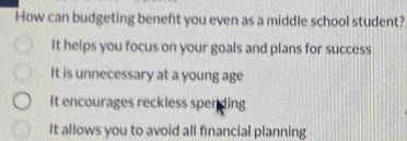 How can budgeting beneft you even as a middle school student?
It helps you focus on your goals and plans for success
It is unnecessary at a young age
It encourages reckless spending
It allows you to avoid all financial planning