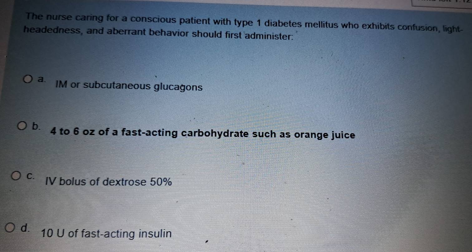 The nurse caring for a conscious patient with type 1 diabetes mellitus who exhibits confusion, light-
headedness, and aberrant behavior should first administer:
a. IM or subcutaneous glucagons
b. 4 to 6 oz of a fast-acting carbohydrate such as orange juice
C. IV bolus of dextrose 50%
d. 10 U of fast-acting insulin