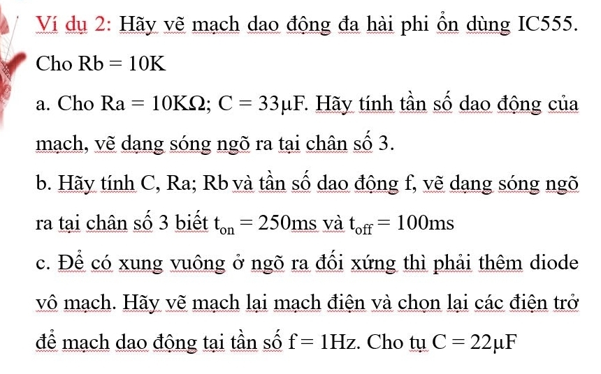 Ví dụ 2: Hãy vẽ mạch dao động đa hài phi ổn dùng IC555. 
Cho Rb=10K
a. Cho Ra=10KOmega; C=33mu F * Hãy tính tần số dao động của 
mạch, vẽ dang sóng ngõ ra tại chân số 3. 
b. Hãy tính C, Ra; Rb và tần số dao động f, vẽ dang sóng ngõ 
ra tại chân số 3 biết t_on=250ms và t_off=100ms
c. Để có xung vuông ở ngõ ra đối xứng thì phải thêm diode 
vô mạch. Hãy vẽ mạch lại mạch điện và chon lại các điện trở 
để mạch dao động tại tần số f=1Hz. Cho tu C=22mu F