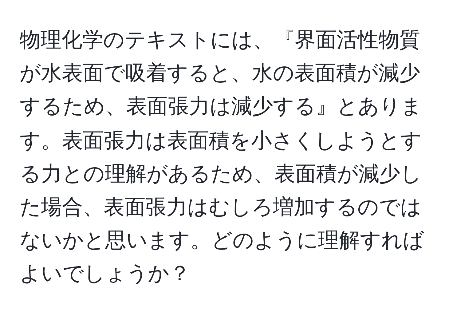 物理化学のテキストには、『界面活性物質が水表面で吸着すると、水の表面積が減少するため、表面張力は減少する』とあります。表面張力は表面積を小さくしようとする力との理解があるため、表面積が減少した場合、表面張力はむしろ増加するのではないかと思います。どのように理解すればよいでしょうか？