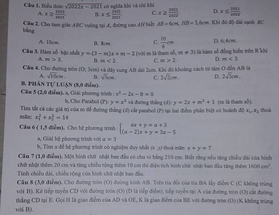 Biểu thức sqrt(2022x-2021) có nghĩa khi và chỉ khi
C.
A. x≥  2022/2021 . B. x≤  2022/2021 . x≥  2021/2022 .
D. x≤  2021/2022 .
Câu 2. Cho tam giác ABC vuông tại A, đường cao AH biết AB=6cm,HB=3,6cm. Khi đó độ dài cạnh BC
bằng
C.  10/6 cm.
A. 10cm. B. 8cm. D. 6,4cm.
Câu 3. Hàm số bậc nhất y=.(3-m)x+m-2 (với m là tham số, m!= 3) là hàm số đồng biến trên R khi
A. m>3. B. m<2. C. m>2.
D. m<3.
Câu 4. Cho đường tròn ( O;3cm) ) và dây cung AB dài 2cm. Khi đó khoảng cách từ tâm O đến AB là
A. sqrt(10)cm. B. sqrt(5)cm. C. 2sqrt(2)cm. D. 2sqrt(3)cm.
B. PHÀN Tự LUẠN (8,0 điểm).
Câu 5 (2,0 điểm). a, Giải phương trình : x^2-2x-8=0
x^2
b, Cho Parabol (P): y=x^2 và đường thắng (d): y=2x+m^2+1 (m là tham :
Tìm tất cả các giá trị của m để đường thẳng (d) cắt parabol (P) tại hai điểm phân biệt có hoành độ x_1,x_2 thoà
mãn: x_1^(2+x_2^2=14
Câu 6 ( 1,5 điểm). Cho hệ phương trình : beginarray)l ax+y=a+3 (a-2)x+y=3a-5endarray.
a, Giải hệ phương trình với a=3
b, Tìm a đề hệ phương trình có nghiệm duy nhất (x,y) thoà mãn x+y=7
Câu 7 (1,0 điểm). Một hình chữ nhật ban đầu có chu vi bằng 210 cm. Biết rằng nếu tăng chiều dài của hình
chữ nhật thêm 20 cm và tăng chiều rộng thêm 10 cm thì diện tích hình chữ nhật ban đầu tăng thêm 1600cm^2.
Tính chiều dài, chiều rộng của hình chữ nhật ban đầu.
Câu 8 (3,0 điểm). Cho đường tròn (O) đường kính AB. Trên tia đổi của tia BA lấy điểm C (C không trùng
với B). Kẻ tiếp tuyến CD với đường tròn (O) (D là tiếp điểm), tiếp tuyển tại A của đường tròn (O) cắt đường
thẳng CD tại E. Gọi H là giao điểm của AD và OE, K là giao điểm của BE với đường tròn (O) (K không trùng
với B).