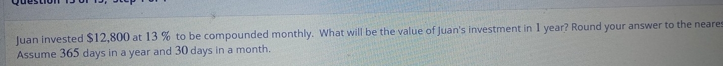 Juan invested $12,800 at 13 % to be compounded monthly. What will be the value of Juan's investment in 1 year? Round your answer to the neares 
Assume 365 days in a year and 30 days in a month.