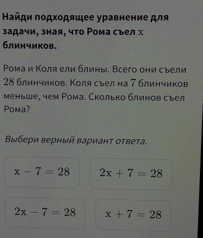 Найди πодхοдящее уравнение для
задачи, зная, что Ρома съел х
блинчиков.
Ρомаи Κоля ели блины. Всего они съели
28 блинчиков. Коля сьел на 7 блинчиков
меньше, чем Рома. Сколько блинов съел
Poma?
Выбери верный вариант ответа.
x-7=28 2x+7=28
2x-7=28 x+7=28