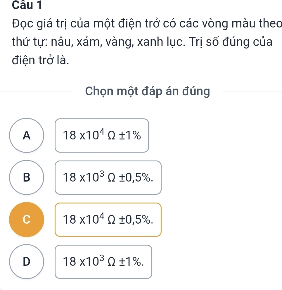 Đọc giá trị của một điện trở có các vòng màu theo
thứ tự: nâu, xám, vàng, xanh lục. Trị số đúng của
điện trở là.
Chọn một đáp án đúng
A 18* 10^4Omega ± 1%
B 18* 10^3Omega ± 0,5%.
C 18* 10^4Omega ± 0,5%.
D 18* 10^3Omega ± 1%.