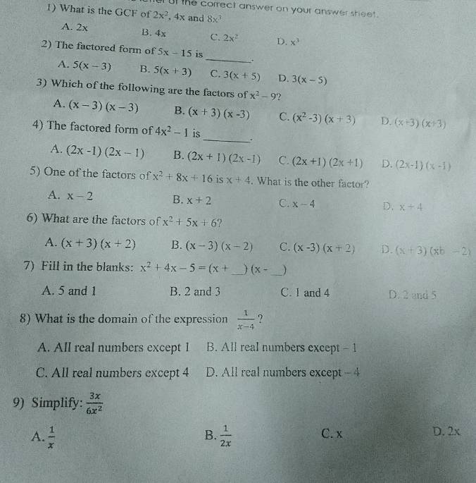 ut the correct answer on your answer sheet.
1) What is the GCF of 2x^2,4x and 8x^3
A. 2x B. 4x C. 2x^2 D. x^3
_
2) The factored form of 5x-15 is
. .
A. 5(x-3) B. 5(x+3) C. 3(x+5) D. 3(x-5)
3) Which of the following are the factors of x^2-9 ?
A. (x-3)(x-3) B. (x+3)(x-3) C. (x^2-3)(x+3) D. (x+3)(x+3)
4) The factored form of 4x^2-1 is_ .
A. (2x-1)(2x-1) B. (2x+1)(2x-1) C. (2x+1)(2x+1) D. (2x-1)(x-1)
5) One of the factors of x^2+8x+16 is x+4. What is the other factor?
A. x-2
B. x+2 C. x-4 D. x+4
6) What are the factors of x^2+5x+6 9
A. (x+3)(x+2) B. (x-3)(x-2) C. (x-3)(x+2) D. (x+3)(xb-2)
7) Fill in the blanks: x^2+4x-5=(x+ _  (x- _)
A. 5 and 1 B. 2 and 3 C. 1 and 4 D. 2 and 5
8) What is the domain of the expression  1/x-4  ?
A. All real numbers except 1 B. All real numbers except - 1
C. All real numbers except 4 D. All real numbers except - 4
9) Simplify:  3x/6x^2 
A.  1/x   1/2x  C. x D. 2x
B.