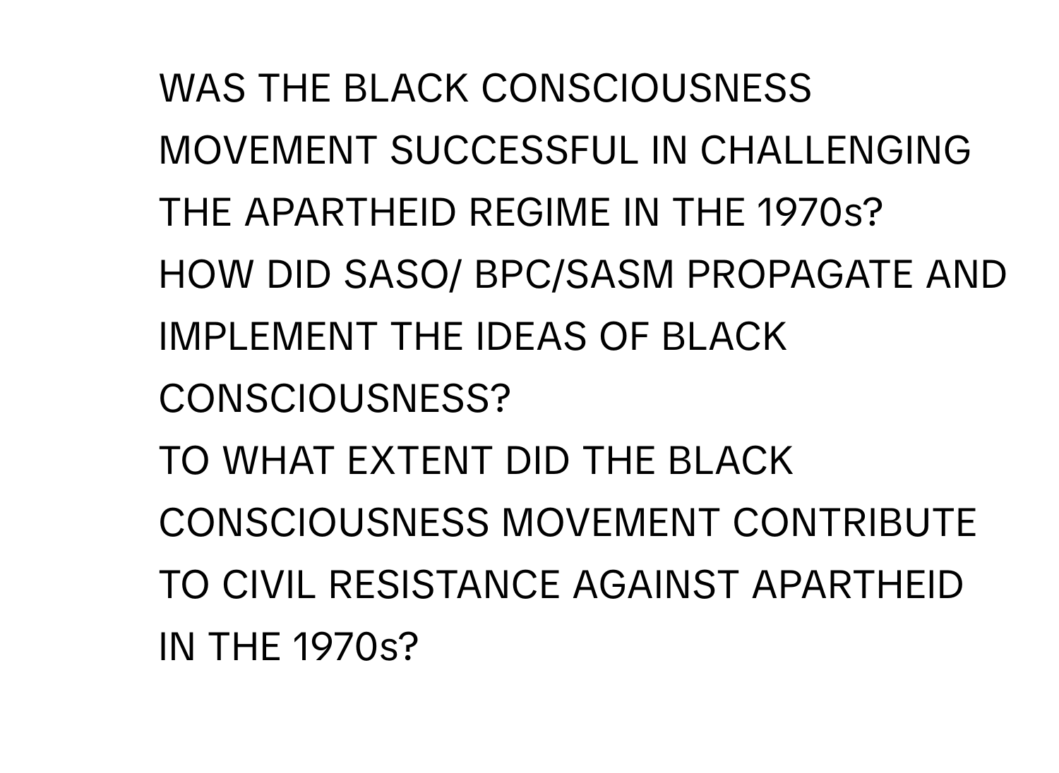 WAS THE BLACK CONSCIOUSNESS MOVEMENT SUCCESSFUL IN CHALLENGING THE APARTHEID REGIME IN THE 1970s? 

2. HOW DID SASO/ BPC/SASM PROPAGATE AND IMPLEMENT THE IDEAS OF BLACK CONSCIOUSNESS? 

3. TO WHAT EXTENT DID THE BLACK CONSCIOUSNESS MOVEMENT CONTRIBUTE TO CIVIL RESISTANCE AGAINST APARTHEID IN THE 1970s?