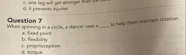 c. one leg will get stronger than the
d. it prevents injuries
Question 7
When spinning in a circle, a dancer uses a _to help them maintain rotation.
a. fixed point
b. flexibility
c. proprioception
d. torque