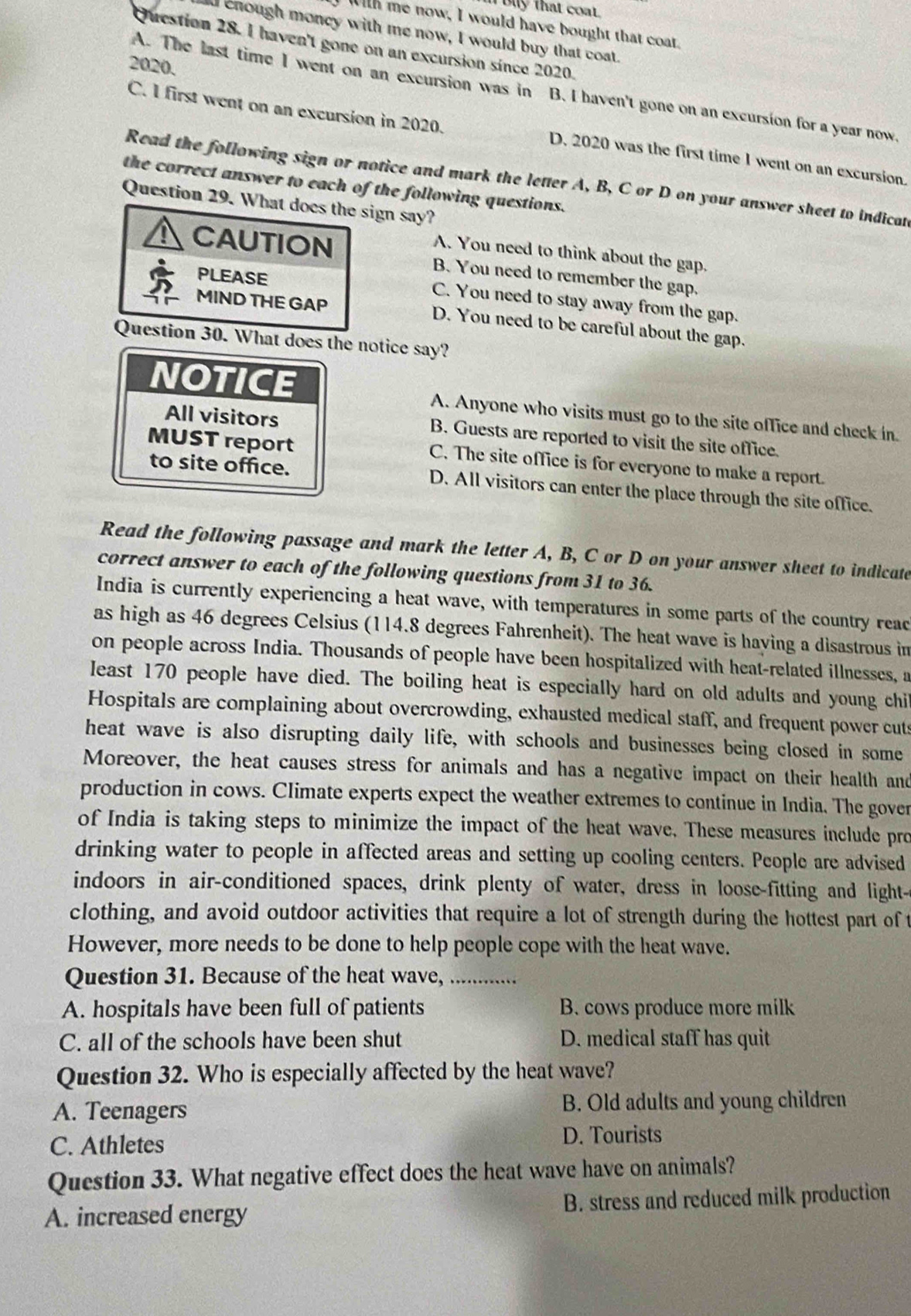 Bly that coa.
With me now, I would have bought that coat.
d enough moncy with me now, I would buy that coat.
Question 28. I haven't gone on an excursion since 2020.
2020.
A. The last time I went on an excursion was in B. I haven't gone on an excursion for a year now
C. I first went on an excursion in 2020. D. 2020 was the first time 1 went on an excursion.
Read the following sign or notice and mark the letter A, B, C or D on your answer sheet to indicat
the correct answer to each of the following questions.
Question 29. What does the sign say?
A. You need to think about the gap.
CAUTION B. You need to remember the gap,
PLEASE C. You need to stay away from the gap.
MIND THE GAP D. You need to be careful about the gap.
Question 30. What does the notice say?
NOTICE A. Anyone who visits must go to the site office and check in
All visitors B. Guests are reported to visit the site office.
MUST report C. The site office is for everyone to make a report.
to site office. D. All visitors can enter the place through the site office.
Read the following passage and mark the letter A, B, C or D on your answer sheet to indicate
correct answer to each of the following questions from 31 to 36.
India is currently experiencing a heat wave, with temperatures in some parts of the country reac
as high as 46 degrees Celsius (114.8 degrees Fahrenheit). The heat wave is having a disastrous in
on people across India. Thousands of people have been hospitalized with heat-related illnesses, a
least 170 people have died. The boiling heat is especially hard on old adults and young chi
Hospitals are complaining about overcrowding, exhausted medical staff, and frequent power cuts
heat wave is also disrupting daily life, with schools and businesses being closed in some
Moreover, the heat causes stress for animals and has a negative impact on their health and
production in cows. Climate experts expect the weather extremes to continue in India. The gover
of India is taking steps to minimize the impact of the heat wave. These measures include pro
drinking water to people in affected areas and setting up cooling centers. People are advised
indoors in air-conditioned spaces, drink plenty of water, dress in loose-fitting and light-
clothing, and avoid outdoor activities that require a lot of strength during the hottest part of t
However, more needs to be done to help people cope with the heat wave.
Question 31. Because of the heat wave, ...............
A. hospitals have been full of patients B. cows produce more milk
C. all of the schools have been shut D. medical staff has quit
Question 32. Who is especially affected by the heat wave?
A. Teenagers B. Old adults and young children
C. Athletes D. Tourists
Question 33. What negative effect does the heat wave have on animals?
A. increased energy B. stress and reduced milk production