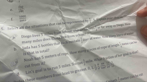  100/200 
f.  1000/2001 
5. Select all the situations that can be represented by  1/2 · 5 xplain your ho e 
a. Diego lives 5 miles from school, and Elena lives  1/2  as far away as Diego. How
many miles does Elena live from school?
b. Jada has 5 bottles that each contain  1/2  liter of water. How many liters of water
is that in total?
d Noah has 5 meters of rope. How many pieces of rope of length
 1/2  meter can he
d. Lin's goal is to run 5 miles. She ran  1/2  mile. What fraction of her goal is that?
cut from it?
der these numbers from least to greatest. 0 0, 1,  1/2 ,  8/9 ,  49/100 ,  11/20 ,  1/13 
ngt frac 1 meter can he cut