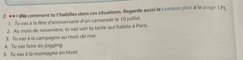 3 ●●* Dis comment tu t'habilles dans ces situations. Regarde aussi le Lexique plus à la page 171, 
1. Tu vas à la fête d'anniversaire d'un camarade le 10 juillet. 
2. Au mois de novembre, tu vas voir ta tante qui habite à Paris. 
3. Tu vas à la campagne au mois de mai. 
4. Tu vas faire du jogging. 
5. Tu vas à la montagne en hiver.