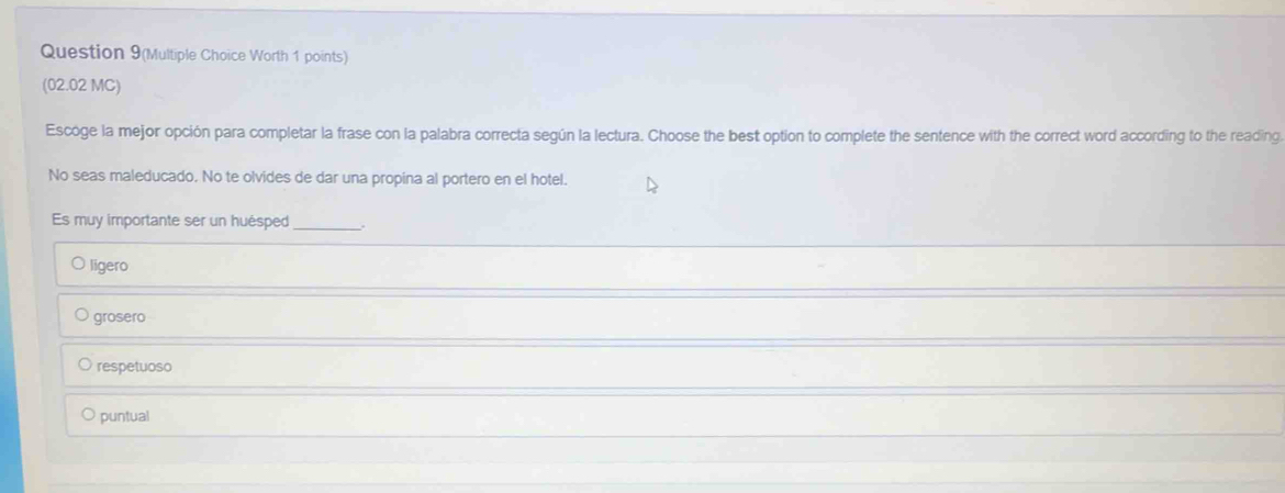 Question 9(Multiple Choice Worth 1 points)
(02.02 MC)
Escoge la mejor opción para completar la frase con la palabra correcta según la lectura. Choose the best option to complete the sentence with the correct word according to the reading
No seas maleducado. No te olvides de dar una propina al portero en el hotel.
Es muy importante ser un huésped _.
ligero
grosero
respetuoso
puntual