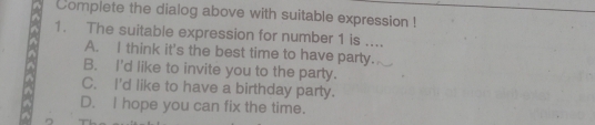 Complete the dialog above with suitable expression !
1. The suitable expression for number 1 is ....
A. I think it's the best time to have party.
B. I'd like to invite you to the party.
C. I'd like to have a birthday party.
D. I hope you can fix the time.