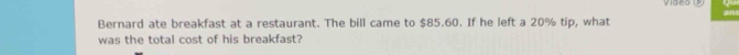 video 
Bernard ate breakfast at a restaurant. The bill came to $85.60. If he left a 20% tip, what 
was the total cost of his breakfast?