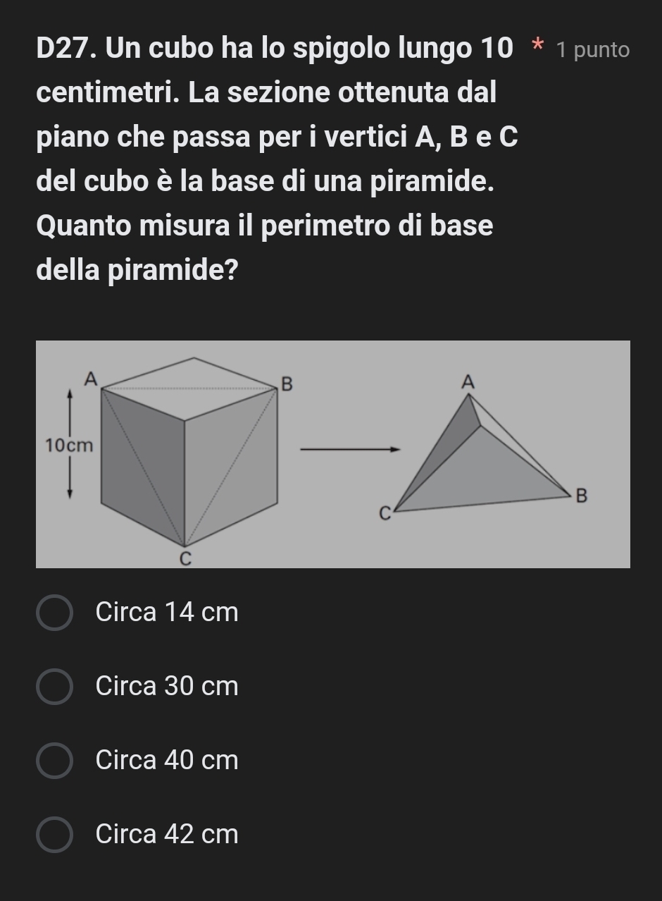 D27. Un cubo ha lo spigolo lungo 10 * 1 punto
centimetri. La sezione ottenuta dal
piano che passa per i vertici A, B e C
del cubo è la base di una piramide.
Quanto misura il perimetro di base
della piramide?
Circa 14 cm
Circa 30 cm
Circa 40 cm
Circa 42 cm