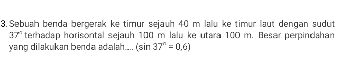 Sebuah benda bergerak ke timur sejauh 40 m lalu ke timur laut dengan sudut
37° terhadap horisontal sejauh 100 m lalu ke utara 100 m. Besar perpindahan 
yang dilakukan benda adalah.... (sin 37°=0,6)