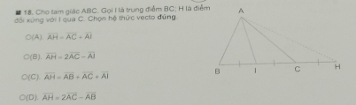 Cho tam giác ABC. Gọi I là trung điểm BC; H là điểm
đổi xứng với I qua C. Chọn hệ thức vecto đứng.
○(A) overline AH=overline AC+overline AI
C(B). overline AH=2overline AC-overline AJ
○(C). overline AH=overline AB+overline AC+overline AI
(D). overline AH=2overline AC-overline AB