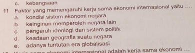 c. kebangsaan
11 Faktor yang memengaruhi kerja sama ekonomi internasional yaitu ....
a. kondisi sistem ekonomi negara
b. keinginan memperoleh negara lain
c. pengaruh ideologi dan sistem politik
d. keadaan geografis suatu negara
e. adanya tuntutan era globalisasi
nomi internasional adalah kerja sama ekonomi ..