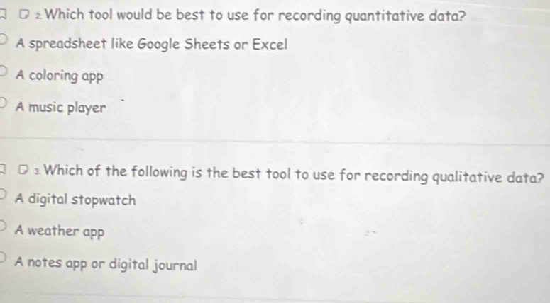 2 Which tool would be best to use for recording quantitative data?
A spreadsheet like Google Sheets or Excel
A coloring app
A music player
D ₃ Which of the following is the best tool to use for recording qualitative data?
A digital stopwatch
A weather app
A notes app or digital journal