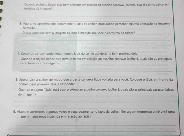 Quando o objeto (lápis) está bem afastado em relação ao espelho côncavo (colher), qual é a principal carac- 
terística da imagem? 
_ 
_ 
3. Agora, vá aproximando lentamente o lápis da colher, procurando perceber alguma alteração na imagem 
formada 
O que acontece com a imagem do lápis à medida que você o aproxima da colher? 
_ 
_ 
_ 
4. Continue aproximando lentamente o lápis da colher até deixá-lo bem próximo dela. 
Quando o objeto (lápis) está bem próximo em relação ao espelho côncavo (colher), quais são as principais 
características da imagem? 
_ 
_ 
5. Agora, vire a colher de modo que a parte convexa fique voltada para você. Coloque o lápis em frente da 
colher, bem próximo dela, e responda: 
Quando o objeto (lápis) está bem próximo ao espelho convexo (colher), quais são as principais características 
da imagem? 
_ 
_ 
6. Afaste e aproxime, algumas vezes e vagarosamente, o lápis da colher. Em algum momento você verá uma 
imagem maior e/ou invertida em relação ao lápis? 
_ 
_