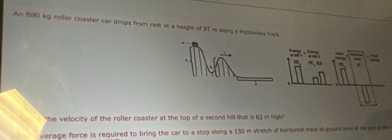 An 890 kg roller coaster car drops from rest at a height of 97 m along a frictionless track. 
he velocity of the roller coaster at the top of a second hill that is 62 m high? 
verage force is required to bring the car to a stop along a 130 m stretch of horizontal track at ground level at me ens s me