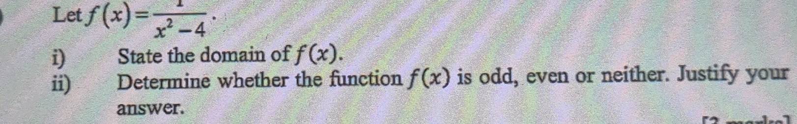 Let f(x)= 1/x^2-4 . 
i)€ State the domain of f(x). 
ii) Determine whether the function f(x) is odd, even or neither. Justify your 
answer.