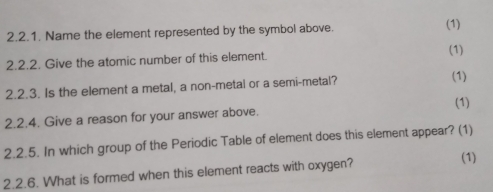 Name the element represented by the symbol above. (1) 
(1) 
2.2.2. Give the atomic number of this element. 
2.2.3. Is the element a metal, a non-metal or a semi-metal? 
(1) 
(1) 
2.2.4. Give a reason for your answer above. 
2.2.5. In which group of the Periodic Table of element does this element appear? (1) 
2.2.6. What is formed when this element reacts with oxygen? 
(1)