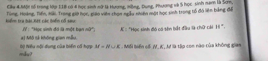 Cầu 4.Một tố trong lớp 11B có 4 học sinh nữ là Hương, Hồng, Dung, Phương và 5 học sinh nam là Sơn, 
Tùng, Hoàng, Tiến, Hải. Trong giờ học, giáo viên chọn ngẫu nhiên một học sinh trong tổ đó lên bảng để 
kiểm tra bài.Xét các biến cố sau: 
/ : "Học sinh đó là một bạn nữ"; K : “Học sinh đó có tên bắt đầu là chữ cái H ”. 
a) Mô tả không gian mẫu. 
b) Nếu nội dung của biến cố hợp M=H∪ K. Mối biến cố H, K, M là tập con nào của không gian 
mẫuʔ