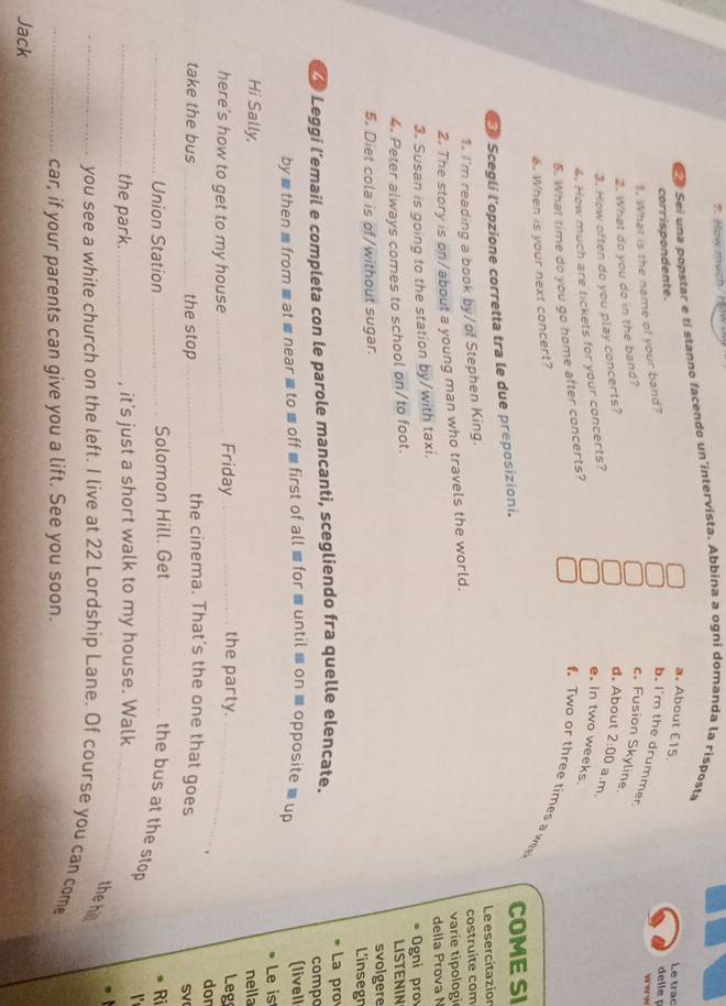How much/How
Sé Sei una popstar e tí stanno facendo un intervista. Abbina a ogni domanda la risposta
Le trạc
a. About £15. delle p
corrispondente.
1. What is the name of your band?
b. I'm the drummer.
2. What do you do in the band?
c. Fusion Skyline.
3. How often do you play concerts?
d. About 2:00 a.m.
4. How much are tickets for your concerts?
e. in two weeks,
5. What time do you go home after concerts?
. Two or three times a we
6. When is your next concert?
E Scegli l'opzione corretta tra le due preposizioni. COME SI
Le esercitazion
1. I'm reading a book by/of Stephen King.
2. The story is on/about a young man who travels the world. costruite com varie tipologi
della Prova N
3. Susan is going to the station by/with taxi.
4. Peter always comes to school on/to foot. Ogni pro LISTENIN
svolgere
5. Diet cola is of/without sugar. L'insegn
La pro
* Leggi l’email e completa con le parole mancanti, scegliendo fra quelle elencate. compo
by ≡then mfrom ■ at ■ near ≡to ■ off ■ first of all for .until ≡ on ≡ opposite = up (livell
Le is
nella
Hi Sally, the party.
here's how to get to my house _Friday_
_
Leg
.
dor
take the bus _the stop_
the cinema. That's the one that goes
SV
_Union Station _Solomon Hill. Get_
Ri
the bus at the stop
_the park. _, it's just a short walk to my house. Walk_
the hilll
_you see a white church on the left. I live at 22 Lordship Lane. Of course you can com
_car, if your parents can give you a lift. See you soon.
Jack