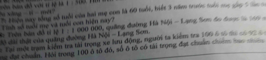 bên bản đồ với tí lệ là 1 : 500, Tu 
* Hiện nay tổng số tuổi của hai mẹ con là 60 tuổi, tiết 3 năm trước táh ma đpn ' a 
*u xăng - tỉ - mét 
Tính số tuổi mẹ và tuổi con hiện nay? 
* Trên bản đổ tỉ lệ 1 : 1000 000, quống đường Hà Mế - Lạng Sơm bo bược a 69
độ đài thật của quặng đường Hà Nội - Lạng Sơn. 
* Tại một trạm kiểm tra tải trọng xe lưrụ động, người ta kiểm tra 100 6 tó đá c 92 6
ne đạt chuẩn. Hỏi trong 100 ô tô đó, số ô tô có tải trọng đạt chuẩn chiêm bao n