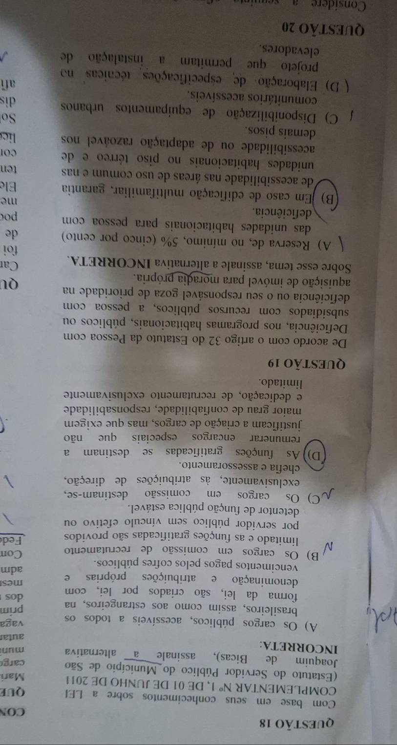 CON
Com base em seus conhecimentos sobre a LEI QUE
COMPLEMENTAR N^o 1, DE 01 DE JUNHO DE 2011 Mari
(Estatuto do Servidor Público do Município de São carg
Joaquim de Bicas), assinale a alternativa mun
INCORRETA:
autar
A) Os cargos públicos, acessíveis a todos os vaga
brasileiros, assim como aos estrangeiros, na prim
forma da lei, são criados por lei, com dos
mes
denominação e atribuições próprias e adm
vencimentos pagos pelos cofres públicos.
B) Os cargos em comissão de recrutamento Con
limitado e as funções gratificadas são providos Fed
por servidor público sem vínculo efetivo ou
detentor de função pública estável.
C) Os cargos em comissão destinam-se,
exclusivamente, às atribuições de direção,
chefia e assessoramento.
(D)) As funções gratificadas se destinam a
remunerar encargos especiais que não
justificam a criação de cargos, mas que exigem
maior grau de confiabilidade, responsabilidade
e dedicação, de recrutamento exclusivamente
limitado.
QUESTÃO 19
De acordo com o artigo 32 do Estatuto da Pessoa com
Deficiência, nos programas habitacionais, públicos ou
subsidiados com recursos públicos, a pessoa com
deficiência ou o seu responsável goza de prioridade na QU
aquisição de imóvel para moradia própria.
Sobre esse tema, assinale a alternativa INCORRETA. Car
foi
A) Reserva de, no mínimo, 5% (cinco por cento) de
das unidades habitacionais para pessoa com 
deficiência. poc
me
B) Em caso de edificação multifamiliar, garantia Ele
de acessibilidade nas áreas de uso comum e nas ten
unidades habitacionais no piso térreo e de CO
acessibilidade ou de adaptação razoável nos lie
demais pisos. So
C) Disponibilização de equipamentos urbanos
comunitários acessíveis. dis
afi
( D) Elaboração de especificações técnicas no
projeto que permitam a instalação de
elevadores.
QUESTÃO 20
Considere a sequint