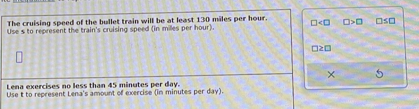 The cruising speed of the bullet train will be at least 130 miles per hour. □ □ >□ □ ≤ □
Use s to represent the train's cruising speed (in miles per hour).
□ ≥ □
×
Lena exercises no less than 45 minutes per day.
Use t to represent Lena's amount of exercise (in minutes per day).