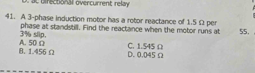 ac directional overcurrent relay
41. A 3 -phase induction motor has a rotor reactance of 1.5 Ω per
phase at standstill. Find the reactance when the motor runs at 55.
3% slip.
A. 50 Ω C. 1.545 Ω
B. 1.456 Ω D. 0.045Ω