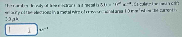 The number density of free electrons in a metal is 5.0* 10^(28)m^(-3). Calculate the mean drift 
velocity of the electrons in a metal wire of cross-sectional area 1.0mm^2 when the current is
3.0 μA. 
I ms^(-1)