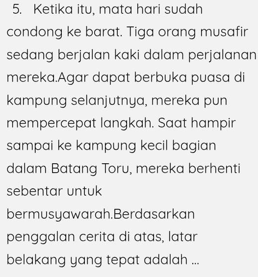 Ketika itu, mata hari sudah 
condong ke barat. Tiga orang musafir 
sedang berjalan kaki dalam perjalanan 
mereka.Agar dapat berbuka puasa di 
kampung selanjutnya, mereka pun 
mempercepat langkah. Saat hampir 
sampai ke kampung kecil bagian 
dalam Batang Toru, mereka berhenti 
sebentar untuk 
bermusyawarah.Berdasarkan 
penggalan cerita di atas, latar 
belakang yang tepat adalah ...