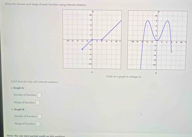 Write the domain and range of each function using interval notation. 

A 
B 
(Click on a graph to enlarge it.) 
(Click here for help with interval notation.) 
a. Graph A: 
Domain of function: □ 
Range of function: □ 
b. Graph B: 
Domain of function: □ 
Range of function: □ 
Note: You can earn partial credit on this ble