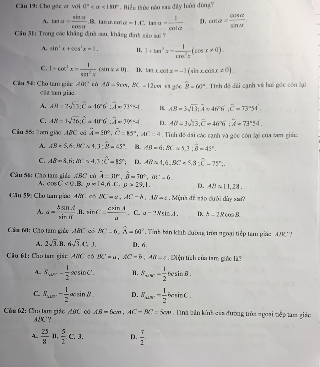 Cho góc α với 0° <180°. Biểu thức nào sau đây luôn đúng?
A. tan alpha = sin alpha /cos alpha  .B.tan alpha .cot alpha =1.C.tan alpha = 1/cot alpha  . D. cot alpha = cos alpha /sin alpha  .
Câu 31: Trong các khẳng định sau, khẳng định nào sai ?
A. sin^2x+cos^2x=1.
B. 1+tan^2x= 1/cos^2x (cos x!= 0).
C. 1+cot^2x= 1/sin^2x (sin x!= 0). D. tan x.cot x=-1(sin x.cos x!= 0).
Câu 54: Cho tam giác ABC có AB=9cm,BC=12cm và góc widehat B=60°. Tính độ dài cạnh và hai góc còn lại
của tam giác.
A. AB=2sqrt(13);widehat Capprox 46°6°;widehat Aapprox 73°54°. B. AB=3sqrt(13);widehat Aapprox 46°6';widehat Capprox 73°54'.
C. AB=3sqrt(26);widehat Capprox 40°6';widehat Aapprox 79°54'. D. AB=3sqrt(13);widehat Capprox 46°6';widehat Aapprox 73°54'.
Câu 55: Tam giác ABC có widehat A=50°,widehat C=85°,AC=4. Tính độ dài các cạnh và góc còn lại của tam giác.
A. ABapprox 5,6;BCapprox 4,3;widehat B=45°. B. ABapprox 6;BCapprox 5,3;widehat B=45°.
C. ABapprox 8,6;BCapprox 4,3;widehat C=85° D. ABapprox 4,6;BCapprox 5,8;hat C=75°;.
Câu 56: Cho tam giác ABC có widehat A=30°,widehat B=70°,BC=6.
A. cos C<0</tex>.B. papprox 14,6.C.papprox 29,1. D. ABapprox 11,28.
Câu 59: Cho tam giác ABC có BC=a,AC=b,AB=c. Mệnh đề nào dưới đây sai?
A. a= bsin A/sin B . B. sin C= csin A/a . C. a=2Rsin A. D. b=2Rcos B.
Câu 60: Cho tam giác ABC có BC=6,widehat A=60^0. Tính bán kính đường tròn ngoại tiếp tam giác ABC ?
A. 2sqrt(3).B.6sqrt(3). C. 3. ^circ  D. 6.
Câu 61: Cho tam giác ABC có BC=a,AC=b,AB=c Diện tích của tam giác là?
A. S_△ ABC= 1/2 acsin C. S_△ ABC= 1/2 bcsin B.
B.
C. S_△ ABC= 1/2 acsin B. S_△ ABC= 1/2 bcsin C.
D.
Câu 62: Cho tam giác ABC có AB=6cm,AC=BC=5cm. Tính bán kính của đường tròn ngoại tiếp tam giác
ABC ?
A.  25/8 .. B.  5/2 .C.3. D.  7/2 .