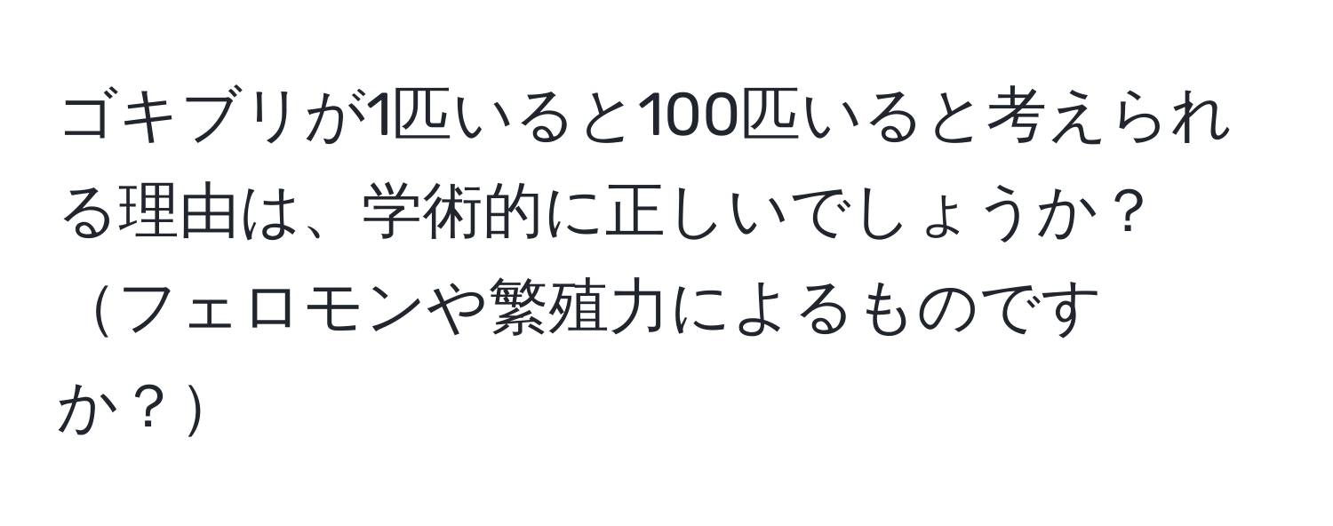 ゴキブリが1匹いると100匹いると考えられる理由は、学術的に正しいでしょうか？フェロモンや繁殖力によるものですか？