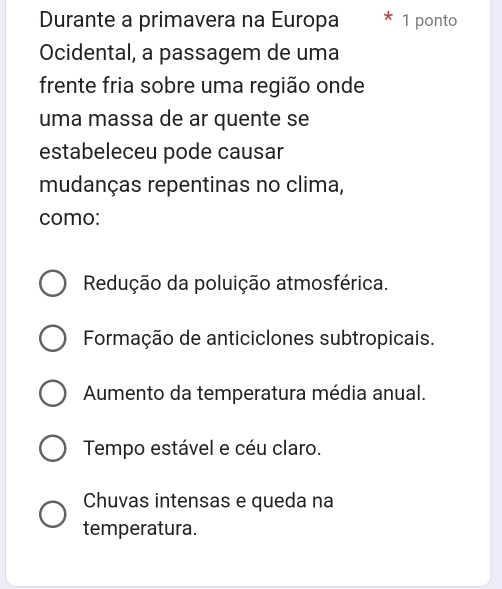 Durante a primavera na Europa 1 ponto
Ocidental, a passagem de uma
frente fria sobre uma região onde
uma massa de ar quente se
estabeleceu pode causar
mudanças repentinas no clima,
como:
Redução da poluição atmosférica.
Formação de anticiclones subtropicais.
Aumento da temperatura média anual.
Tempo estável e céu claro.
Chuvas intensas e queda na
temperatura.