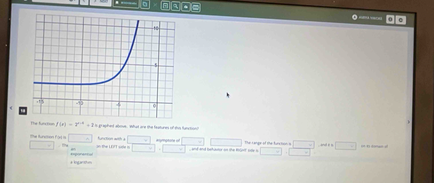 BDOKMA a a
AMITA NWORS 0
1
The function f(x)=2^(x+6)+2 is graphed above. What are the features of this function?
The function f(x) □^(wedge) function with a □ v asymptote of □ The range of the function is □ v , and it is □
□ .The on the LEFT side is □ , □ , and end behavior on the RIGHT side is □ · □ on its doram of
an
exponential
a logarithm