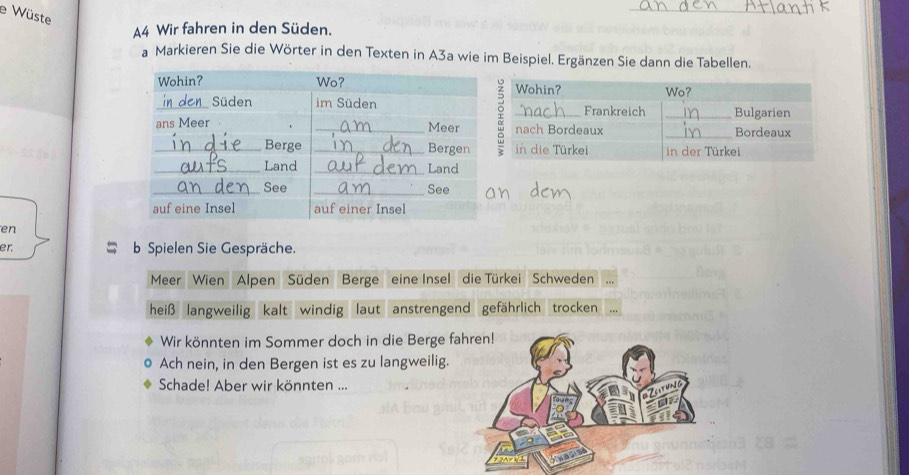 Wüste 
_ 
A4 Wir fahren in den Süden. 
a Markieren Sie die Wörter in den Texten in A3a wie im Beispiel. Ergänzen Sie dann die Tabellen. 
en 
er. b Spielen Sie Gespräche. 
Meer Wien Alpen Süden Berge eine Insel die Türkei Schweden 
heiß langweilig kalt windig laut anstrengend gefährlich trocken 
Wir könnten im Sommer doch in die Berge fa 
Ach nein, in den Bergen ist es zu langweilig. 
Schade! Aber wir könnten ...