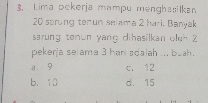 Lima pekerja mampu menghasilkan
20 sarung tenun selama 2 hari. Banyak
sarung tenun yang dihasilkan oleh 2
pekerja selama 3 hari adalah ... buah.
a. 9 c. 12
b. 10 d. 15