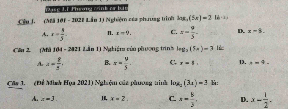 Dạng 1.1 Phương trình cơ bán
Câu 1. (Mã 101 - 2021 Lần 1) Nghiệm của phương trình log _3(5x)=2 1 a
B. x=9. C.
A. x= 8/5 . x= 9/5 . D. x=8. 
Câu 2. (Mã 104 - 2021 Lần 1) Nghiệm của phương trình log _2(5x)=3 là:
B.
C.
D.
A. x= 8/5 . x= 9/5 . x=8. x=9. 
Câu 3. (Đề Minh Họa 2021) Nghiệm của phương trình log _2(3x)=3 là:
C. x= 8/3 .
A. x=3. B. x=2. D. x= 1/2 .