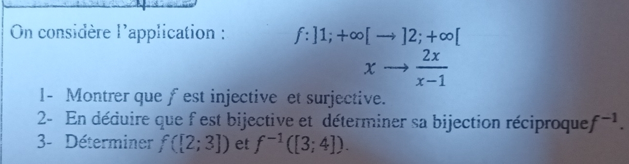 On considère l'application : f:]1;+∈fty [to ]2;+∈fty [
xto  2x/x-1 
1- Montrer que fest injective et surjective. 
2- En déduire que f est bijective et déterminer sa bijection réciproque f^(-1). 
3- Déterminer f([2;3]) et f^(-1)([3;4]).