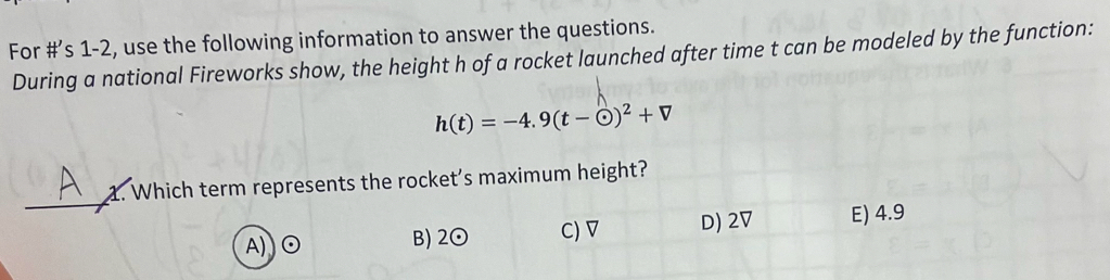 For #’s 1-2, use the following information to answer the questions.
During a national Fireworks show, the height h of a rocket launched after time t can be modeled by the function:
h(t)=-4.9(t-odot )^2+V
_
1. Which term represents the rocket's maximum height?
A) E) 4.9
B) 2 ⊙ C) ▽ D) 2V