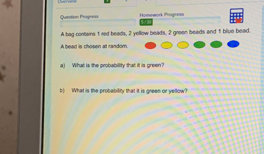 Overview 
Question Progress Homework Progress 
5 /30 
A bag contains 1 red beads, 2 yellow beads, 2 green beads and 1 blue bead. 
A bead is chosen at random. 
a) What is the probability that it is green? 
b) What is the probability that it is green or yellow?