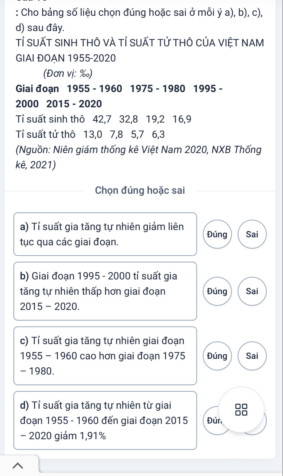 Cho bảng số liệu chọn đúng hoặc sai ở mỗi ý a), b), c),
d) sau đây.
Tỉ SUấT SINH tHÔ vÀ Tỉ SUẤT tử tHÔ CủA VIệT NAM
GIAI ĐOẠN 1955-2020
(Đơn vị: ‰)
Giai đoạn 1955 - 1960 1975 - 1980 1995 -
2000 2015 - 2020
Tỉ suất sinh thô 42, 7 32, 8 19, 2 16, 9
Tỉ suất tử thô 13, 0 7, 8 5, 7 6, 3
(Nguồn: Niên giám thống kê Việt Nam 2020, NXB Thống
kê, 2021)
Chọn đúng hoặc sai
a) Tỉ suất gia tăng tự nhiên giảm liên
Đúng Sai
tục qua các giai đoạn.
b) Giai đoạn 1995 - 2000 tỉ suất gia
tăng tự nhiên thấp hơn giai đoạn Đúng Sai
2015-2020. 
c) Tỉ suất gia tăng tự nhiên giai đoạn
1955 - 1960 cao hơn giai đoạn 1975 Đúng Sai
- 1980.
d) Tỉ suất gia tăng tự nhiên từ giai
đoạn 1955 - 1960 đến giai đoạn 2015 Đún
- 2020 giảm 1,91%