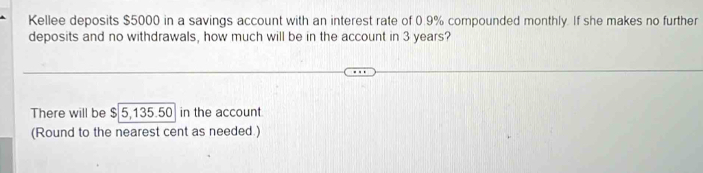 Kellee deposits $5000 in a savings account with an interest rate of 0.9% compounded monthly. If she makes no further 
deposits and no withdrawals, how much will be in the account in 3 years? 
There will be $ 5,135.50 in the account 
(Round to the nearest cent as needed.)