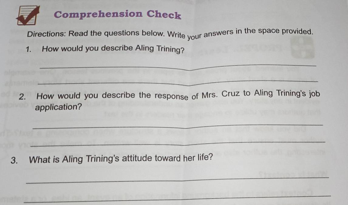 Comprehension Check 
Directions: Read the questions below. Write your answers in the space provided. 
1. How would you describe Aling Trining? 
_ 
_ 
2. How would you describe the response of Mrs. Cruz to Aling Trining's job 
application? 
_ 
_ 
3. What is Aling Trining's attitude toward her life? 
_ 
_