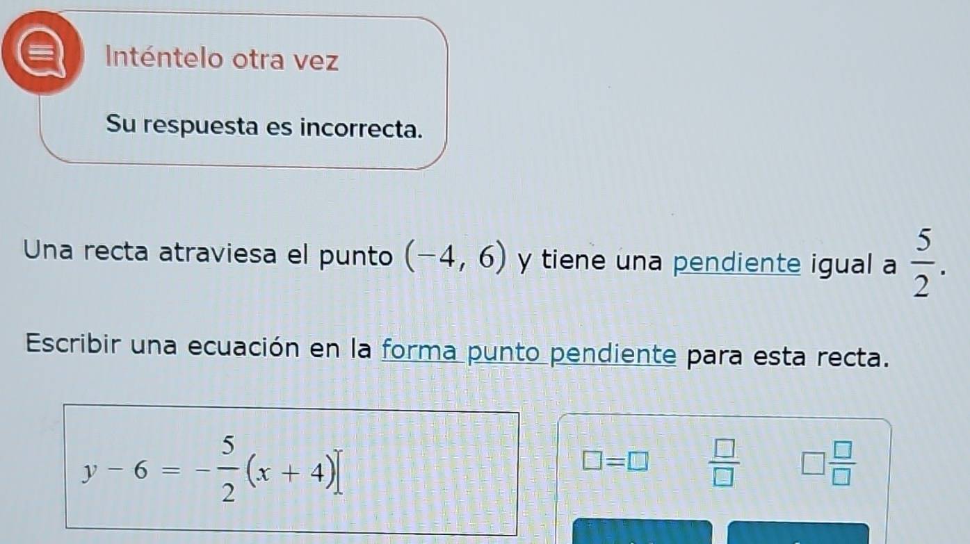 Inténtelo otra vez 
Su respuesta es incorrecta. 
Una recta atraviesa el punto (-4,6) y tiene una pendiente igual a  5/2 . 
Escribir una ecuación en la forma punto pendiente para esta recta.
y-6=- 5/2 (x+4)]
□ =□  □ /□   □  □ /□  